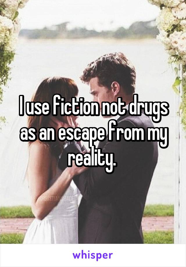 I use fiction not drugs as an escape from my reality. 