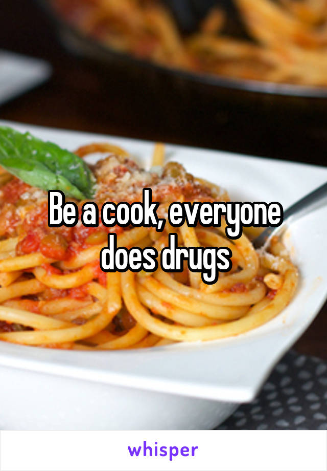 Be a cook, everyone does drugs