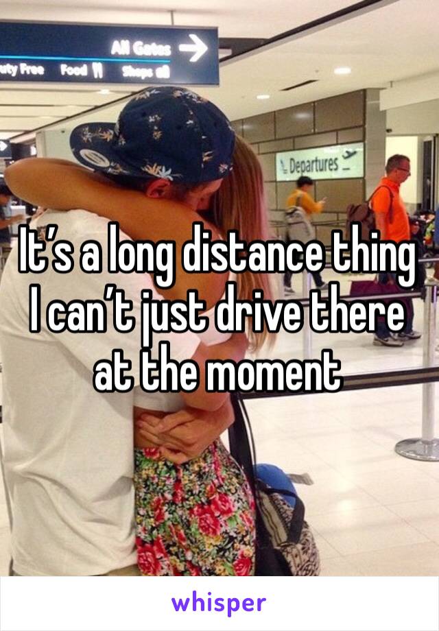 It’s a long distance thing I can’t just drive there at the moment 