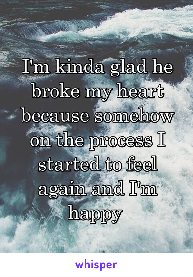 I'm kinda glad he broke my heart because somehow on the process I started to feel again and I'm happy 