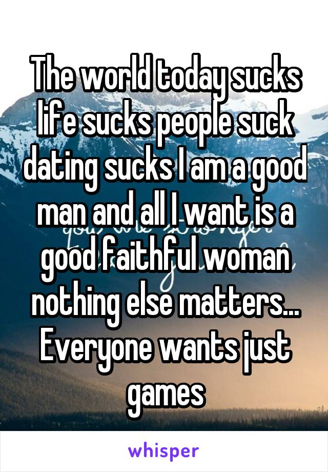 The world today sucks life sucks people suck dating sucks I am a good man and all I want is a good faithful woman nothing else matters... Everyone wants just games