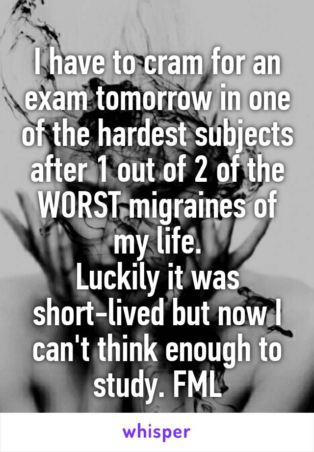 I have to cram for an exam tomorrow in one of the hardest subjects after 1 out of 2 of the WORST migraines of my life.
Luckily it was short-lived but now I can't think enough to study. FML