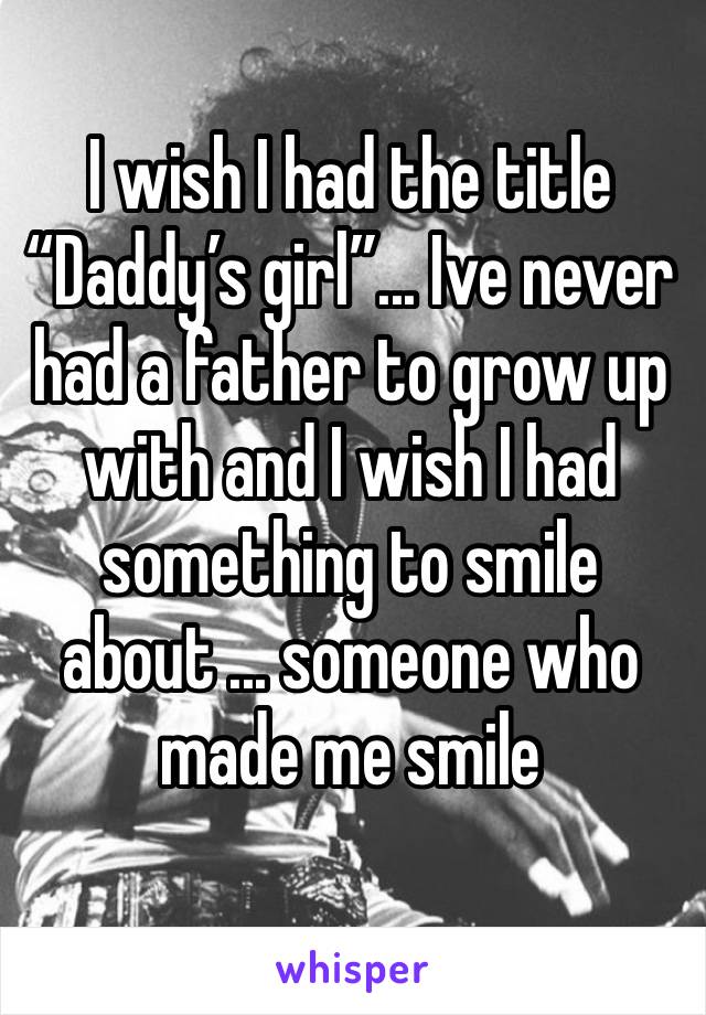 I wish I had the title “Daddy’s girl”... Ive never had a father to grow up with and I wish I had something to smile about ... someone who made me smile 