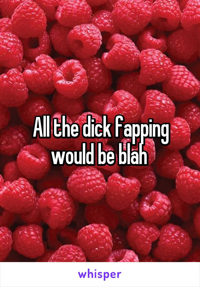 All the dick fapping would be blah 