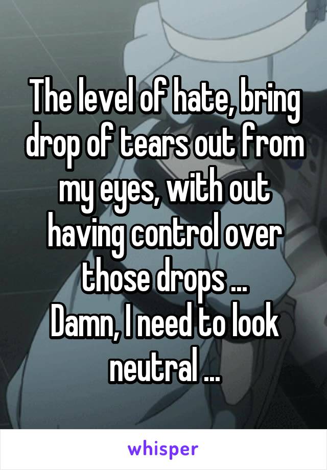 The level of hate, bring drop of tears out from my eyes, with out having control over those drops ...
Damn, I need to look neutral ...