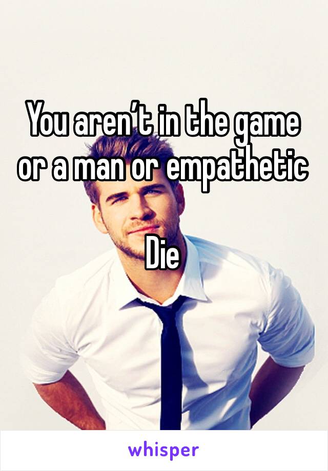You aren’t in the game or a man or empathetic

Die


