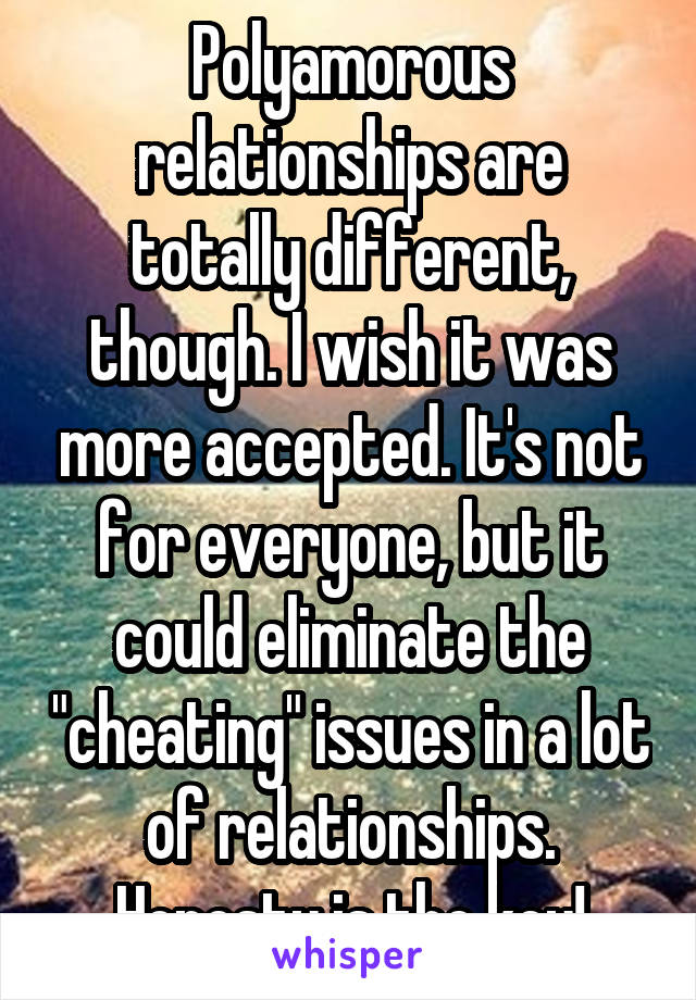 Polyamorous relationships are totally different, though. I wish it was more accepted. It's not for everyone, but it could eliminate the "cheating" issues in a lot of relationships. Honesty is the key!
