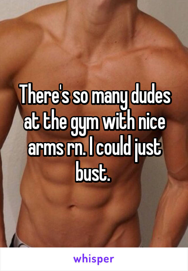 There's so many dudes at the gym with nice arms rn. I could just bust. 