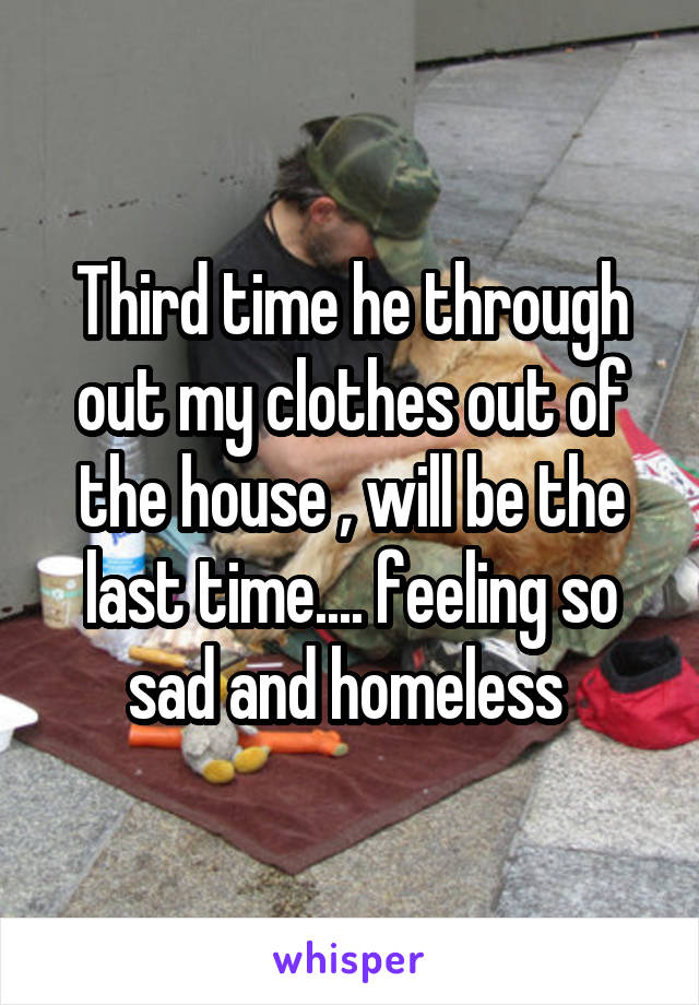 Third time he through out my clothes out of the house , will be the last time.... feeling so sad and homeless 