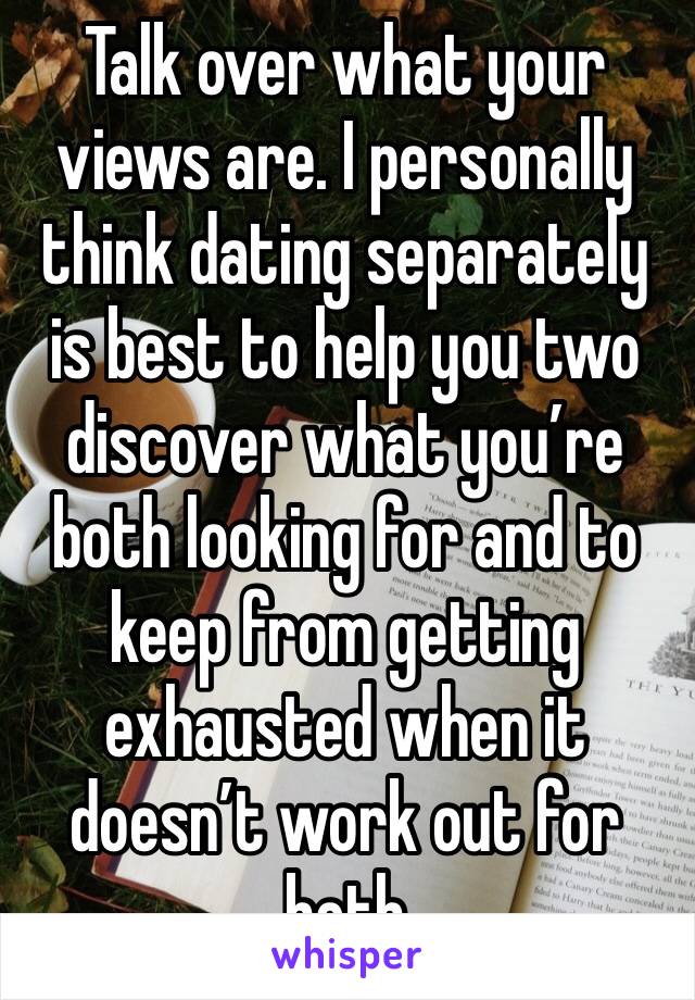 Talk over what your views are. I personally think dating separately is best to help you two discover what you’re both looking for and to keep from getting exhausted when it doesn’t work out for both