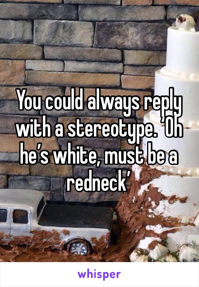 You could always reply with a stereotype. ‘Oh he’s white, must be a redneck’