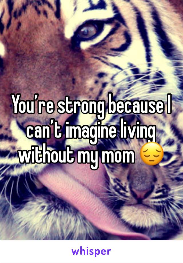 You’re strong because I can’t imagine living without my mom 😔
