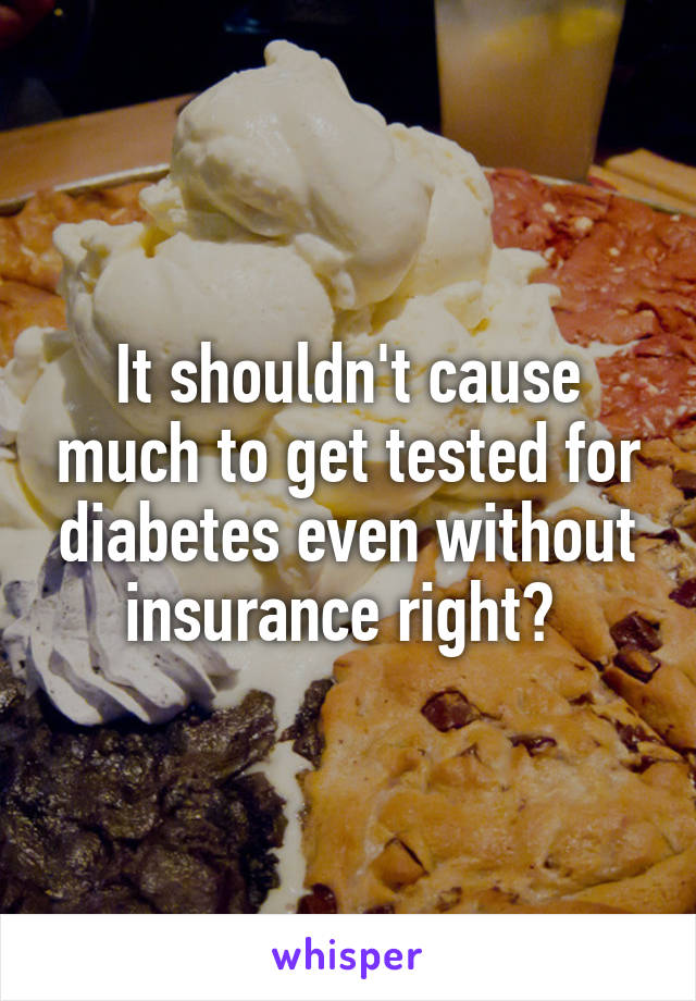 It shouldn't cause much to get tested for diabetes even without insurance right? 
