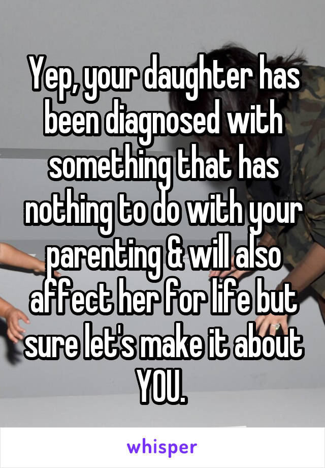 Yep, your daughter has been diagnosed with something that has nothing to do with your parenting & will also affect her for life but sure let's make it about YOU. 