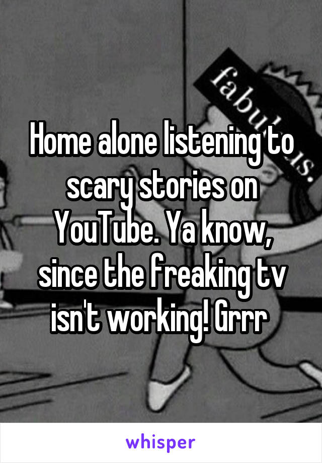 Home alone listening to scary stories on YouTube. Ya know, since the freaking tv isn't working! Grrr 