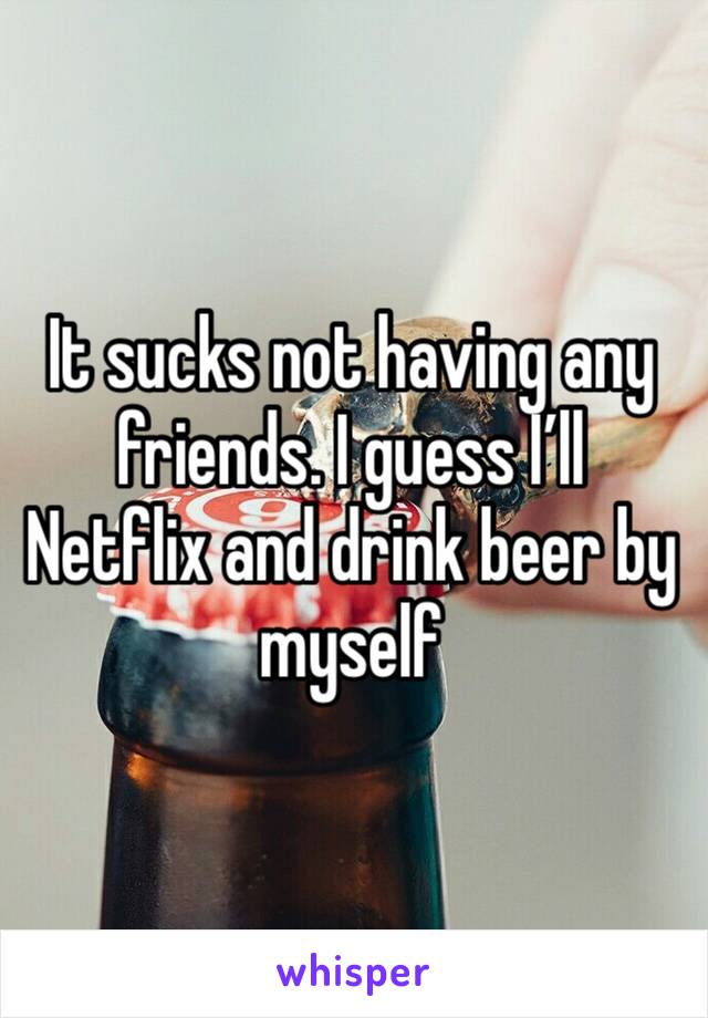 It sucks not having any friends. I guess I’ll Netflix and drink beer by myself