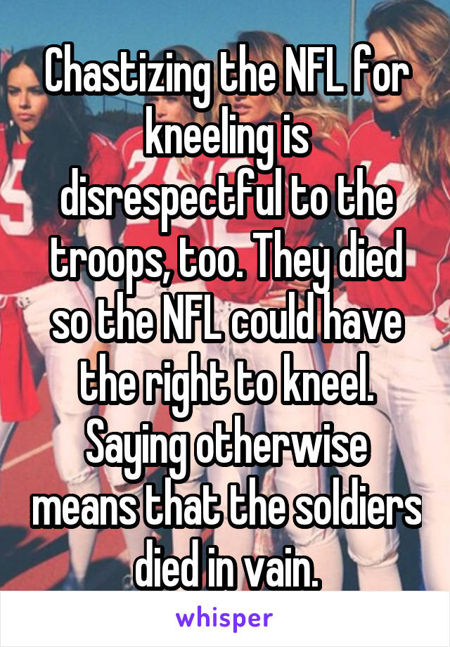 Chastizing the NFL for kneeling is disrespectful to the troops, too. They died so the NFL could have the right to kneel. Saying otherwise means that the soldiers died in vain.