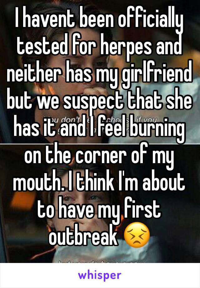 I havent been officially tested for herpes and neither has my girlfriend but we suspect that she has it and I feel burning on the corner of my mouth. I think I'm about to have my first outbreak ðŸ˜£