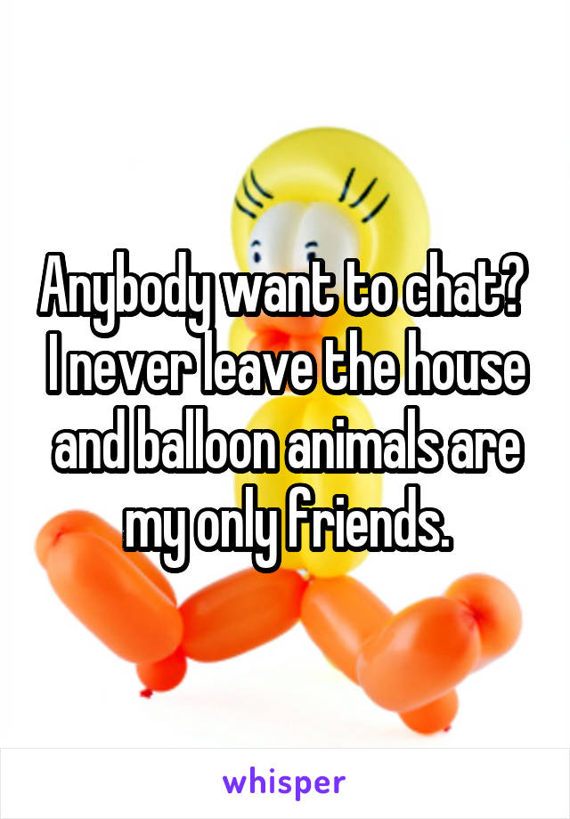Anybody want to chat?  I never leave the house and balloon animals are my only friends.