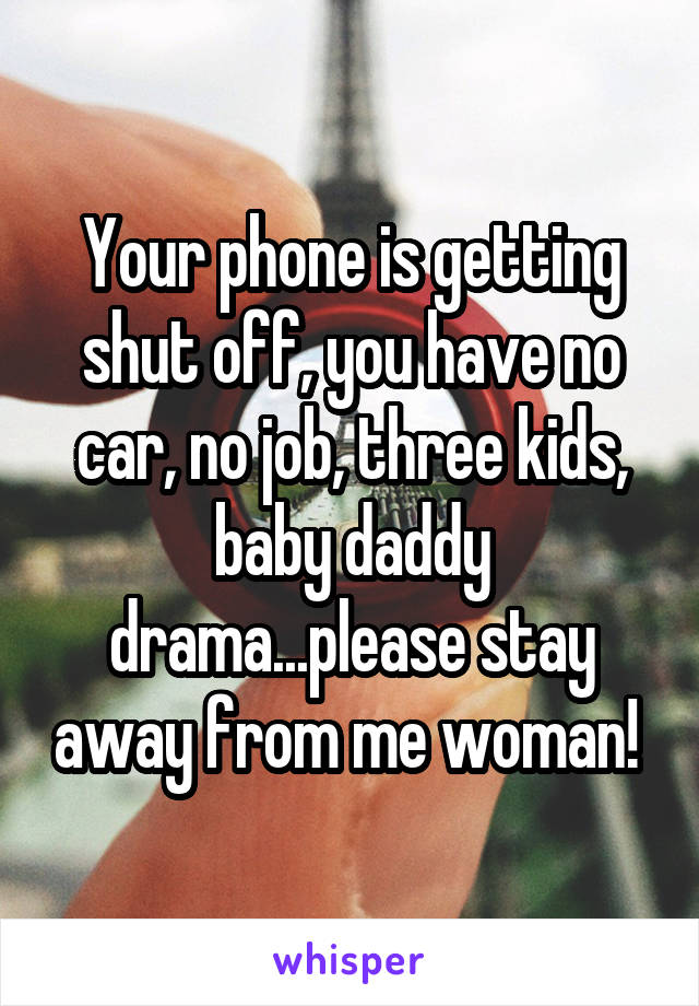 Your phone is getting shut off, you have no car, no job, three kids, baby daddy drama...please stay away from me woman! 