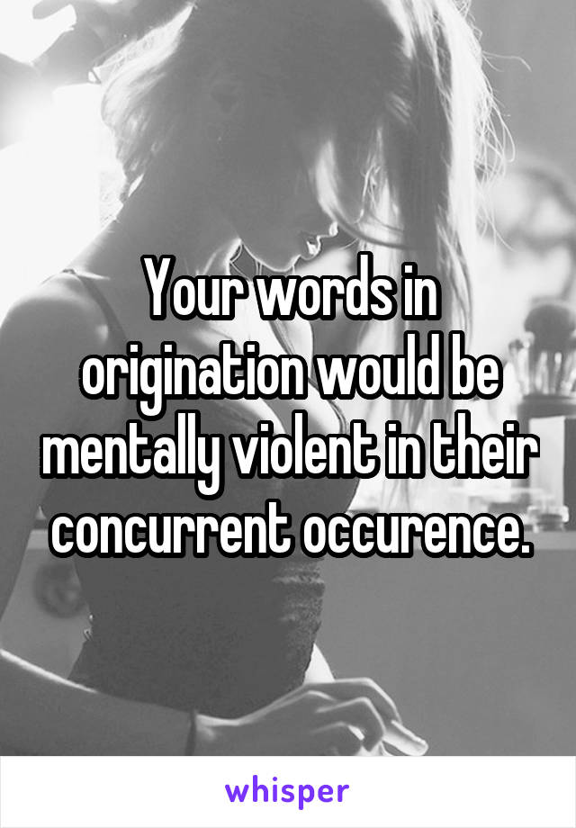 Your words in origination would be mentally violent in their concurrent occurence.