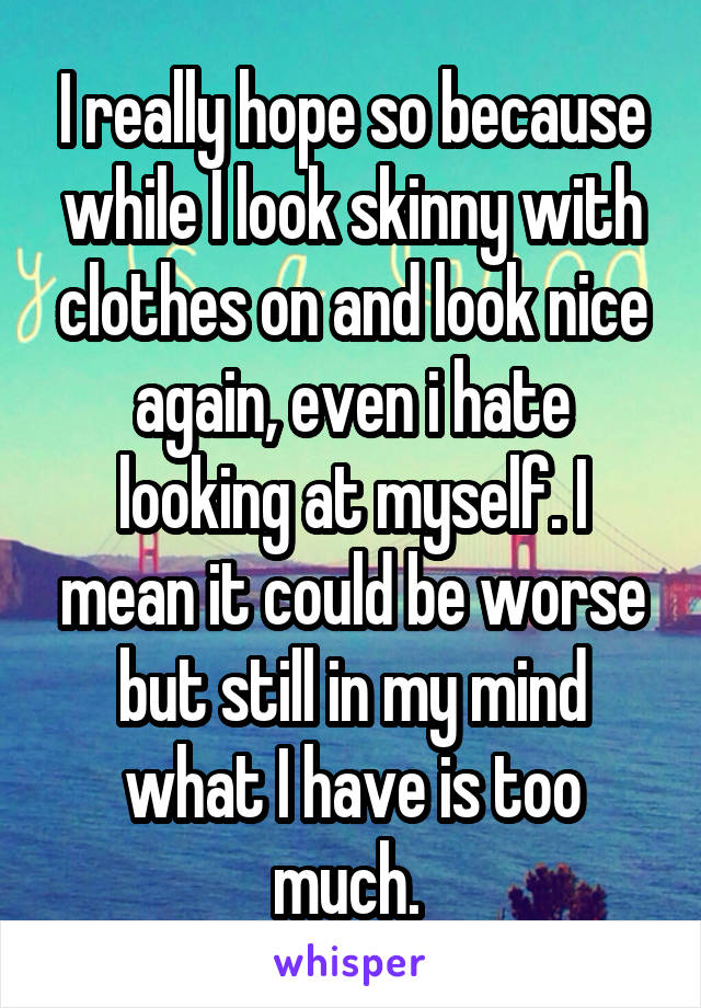 I really hope so because while I look skinny with clothes on and look nice again, even i hate looking at myself. I mean it could be worse but still in my mind what I have is too much. 