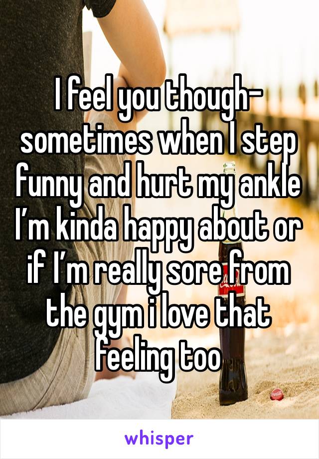 I feel you though- sometimes when I step funny and hurt my ankle I’m kinda happy about or if I’m really sore from the gym i love that feeling too 