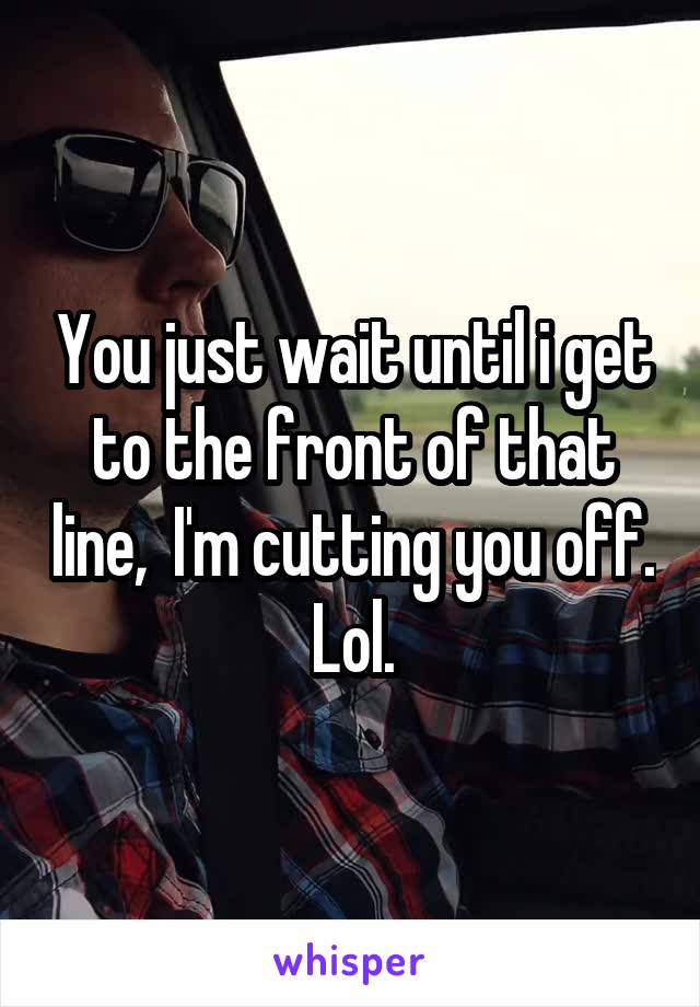 You just wait until i get to the front of that line,  I'm cutting you off. Lol.