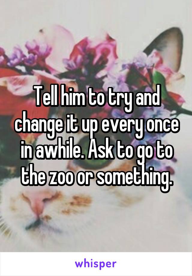 Tell him to try and change it up every once in awhile. Ask to go to the zoo or something.