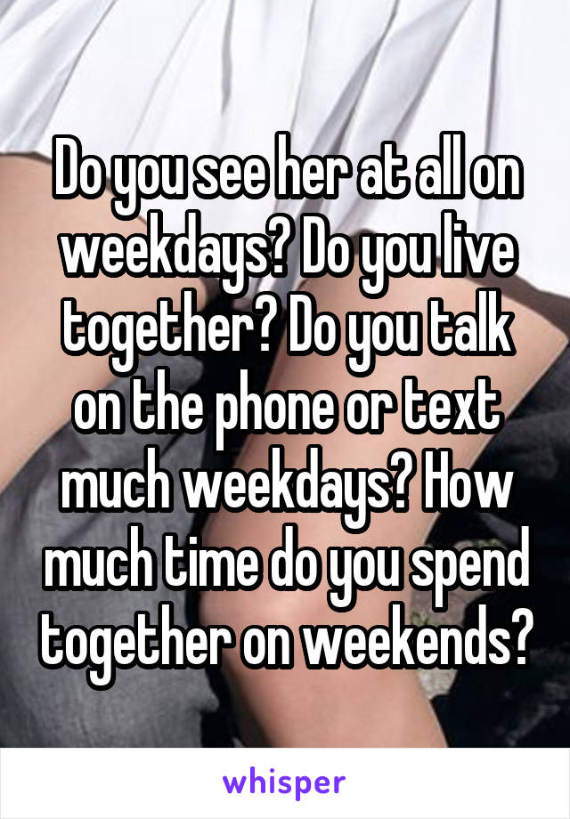 Do you see her at all on weekdays? Do you live together? Do you talk on the phone or text much weekdays? How much time do you spend together on weekends?