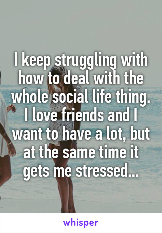 I keep struggling with how to deal with the whole social life thing. I love friends and I want to have a lot, but at the same time it gets me stressed...