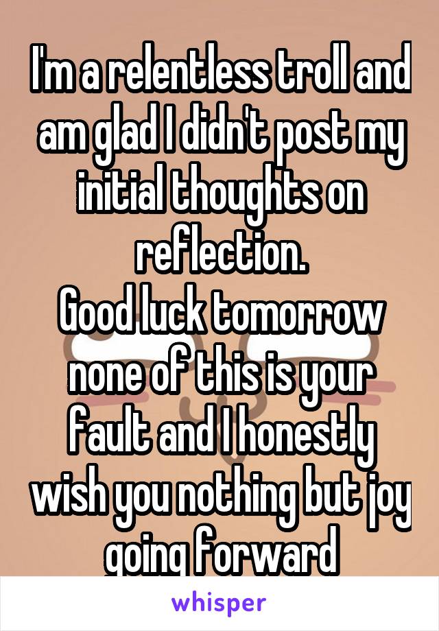 I'm a relentless troll and am glad I didn't post my initial thoughts on reflection.
Good luck tomorrow none of this is your fault and I honestly wish you nothing but joy going forward