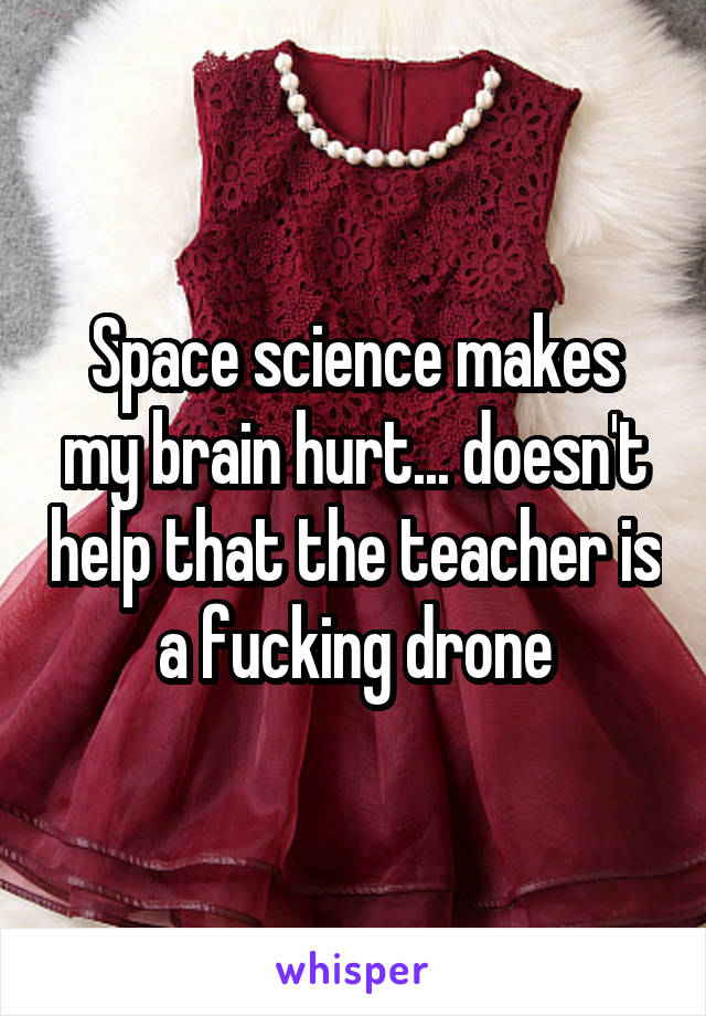 Space science makes my brain hurt... doesn't help that the teacher is a fucking drone
