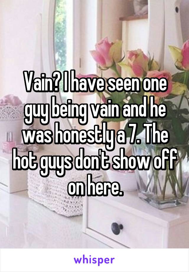 Vain? I have seen one guy being vain and he was honestly a 7. The hot guys don't show off on here.