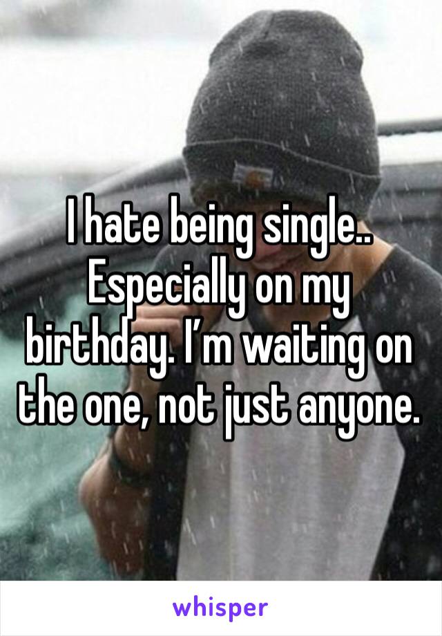 I hate being single.. Especially on my birthday. I’m waiting on the one, not just anyone.