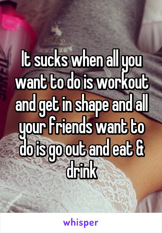 It sucks when all you want to do is workout and get in shape and all your friends want to do is go out and eat & drink