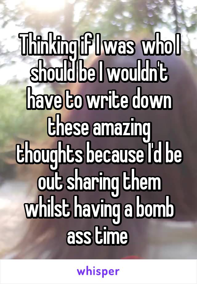 Thinking if I was  who I should be I wouldn't have to write down these amazing thoughts because I'd be out sharing them whilst having a bomb ass time 