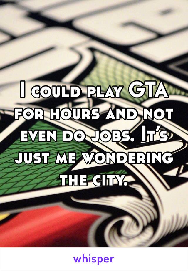 I could play GTA for hours and not even do jobs. It’s just me wondering the city. 