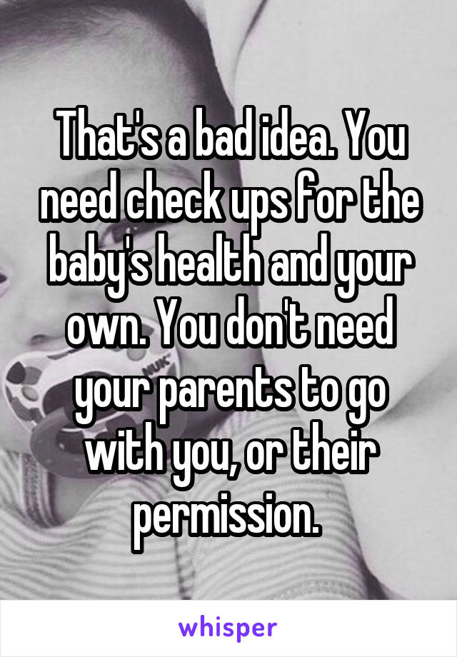 That's a bad idea. You need check ups for the baby's health and your own. You don't need your parents to go with you, or their permission. 
