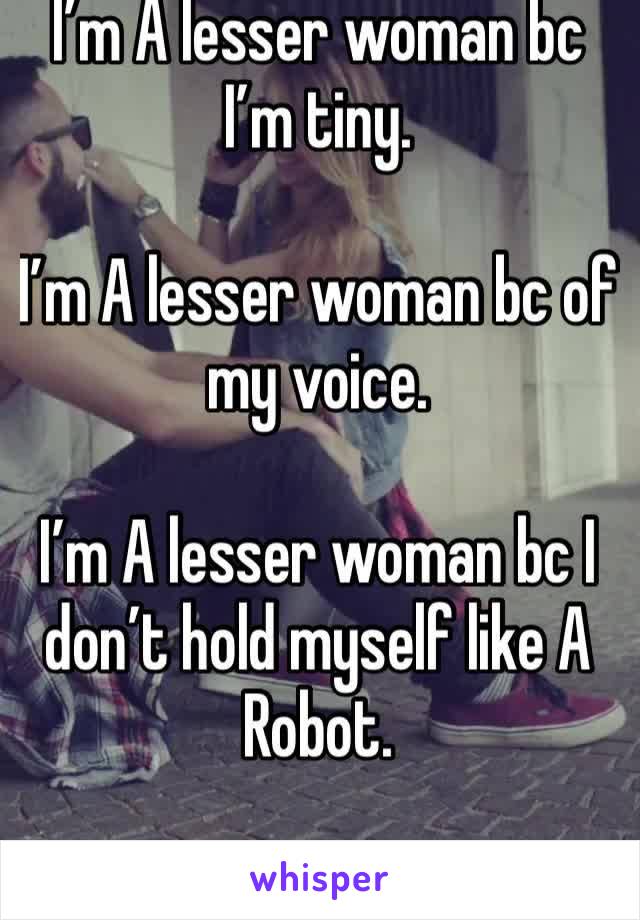 I’m A lesser woman bc I’m tiny. 

I’m A lesser woman bc of my voice.

I’m A lesser woman bc I don’t hold myself like A Robot. 