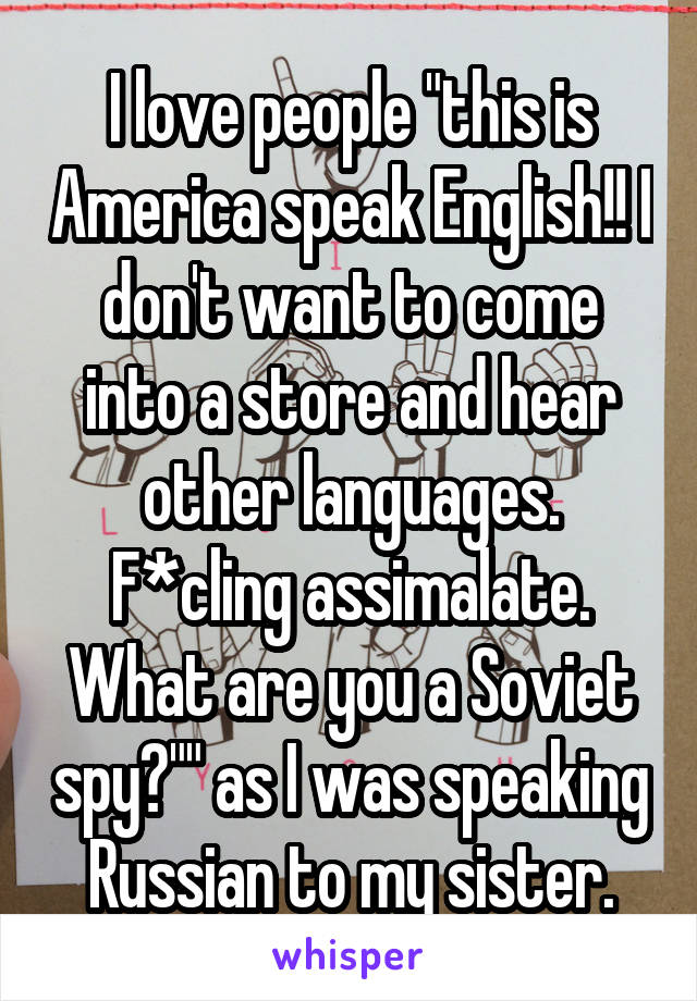 I love people "this is America speak English!! I don't want to come into a store and hear other languages. F*cling assimalate. What are you a Soviet spy?"" as I was speaking Russian to my sister.