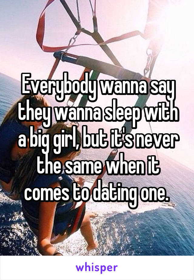 Everybody wanna say they wanna sleep with a big girl, but it's never the same when it comes to dating one. 