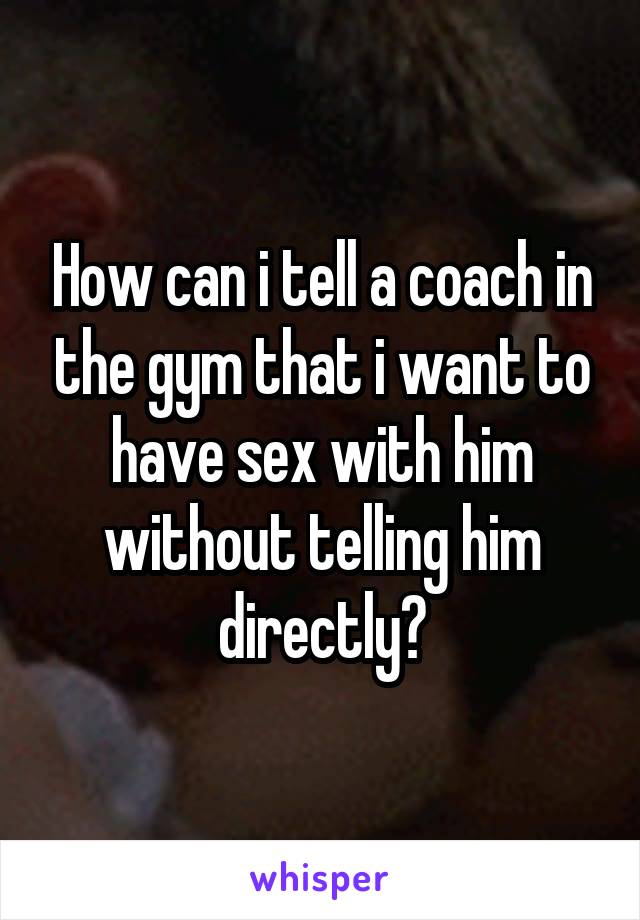 How can i tell a coach in the gym that i want to have sex with him without telling him directly?