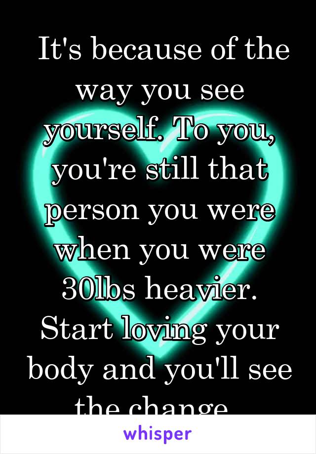  It's because of the way you see yourself. To you, you're still that person you were when you were 30lbs heavier. Start loving your body and you'll see the change. 