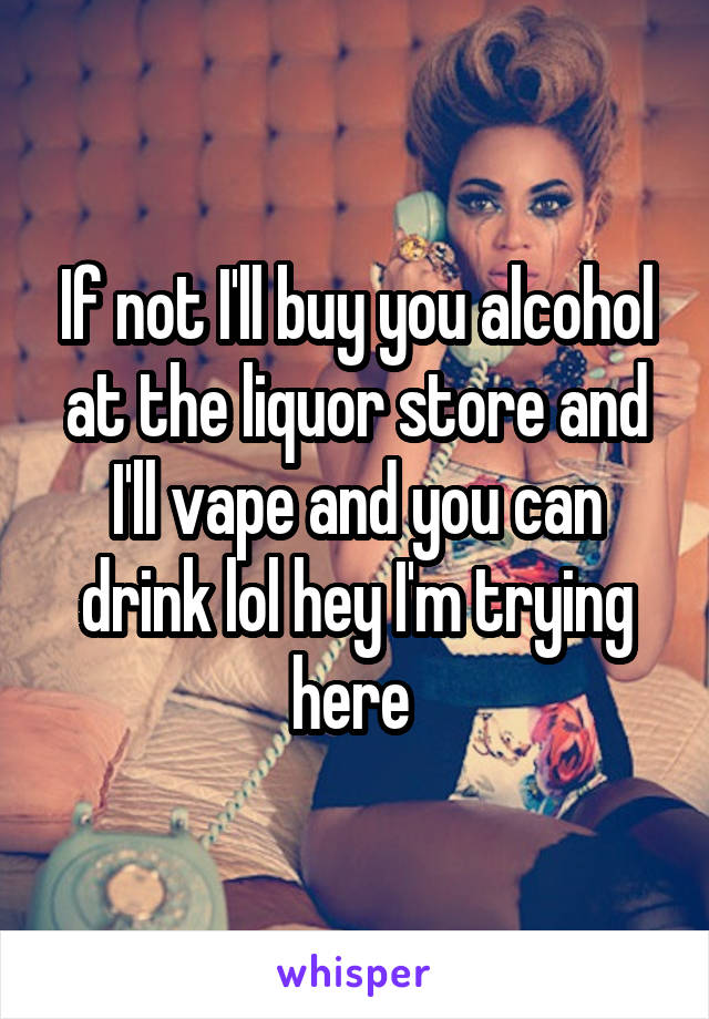 If not I'll buy you alcohol at the liquor store and I'll vape and you can drink lol hey I'm trying here 