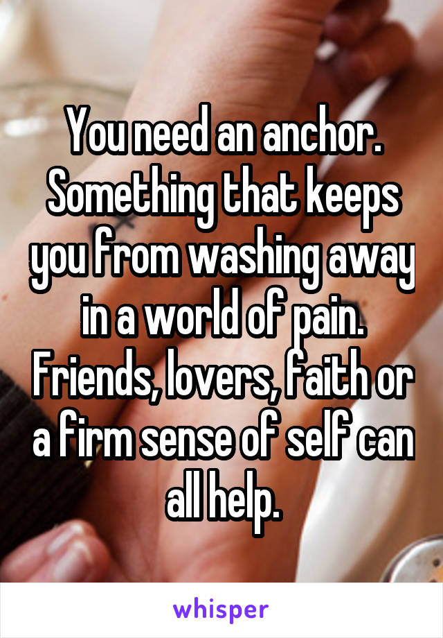 You need an anchor. Something that keeps you from washing away in a world of pain. Friends, lovers, faith or a firm sense of self can all help.
