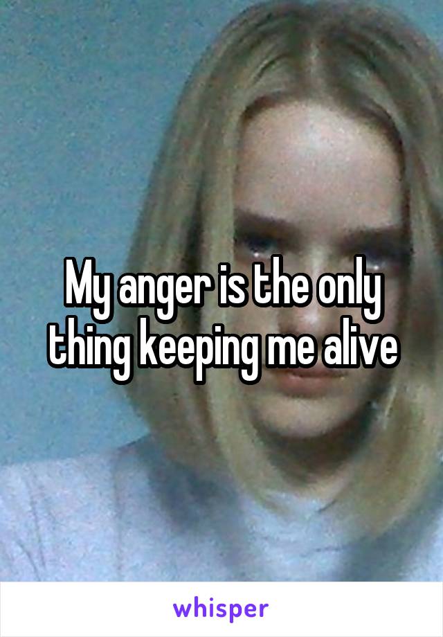 My anger is the only thing keeping me alive