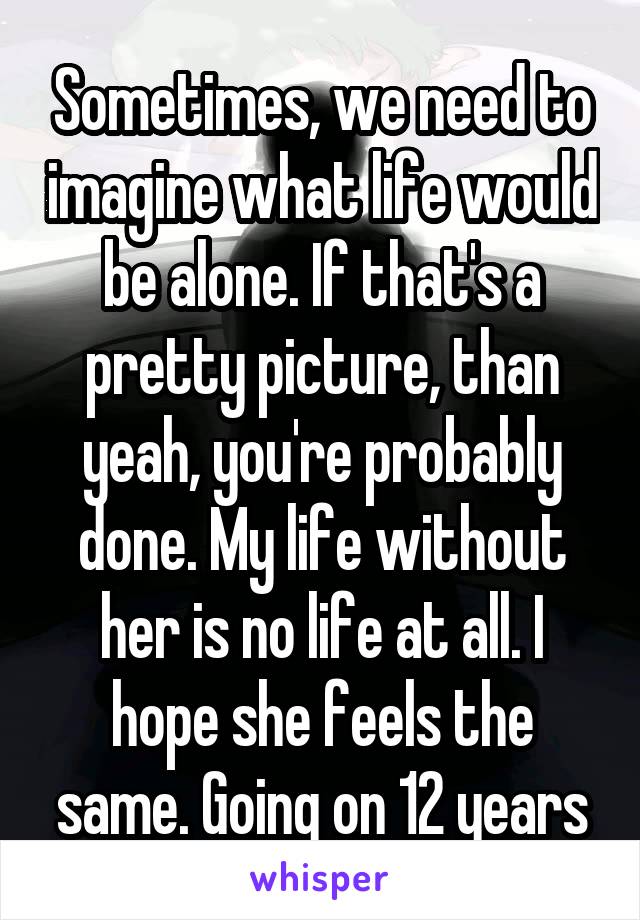 Sometimes, we need to imagine what life would be alone. If that's a pretty picture, than yeah, you're probably done. My life without her is no life at all. I hope she feels the same. Going on 12 years