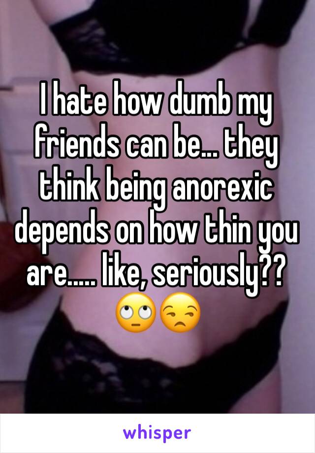 I hate how dumb my friends can be... they think being anorexic depends on how thin you are..... like, seriously??ðŸ™„ðŸ˜’