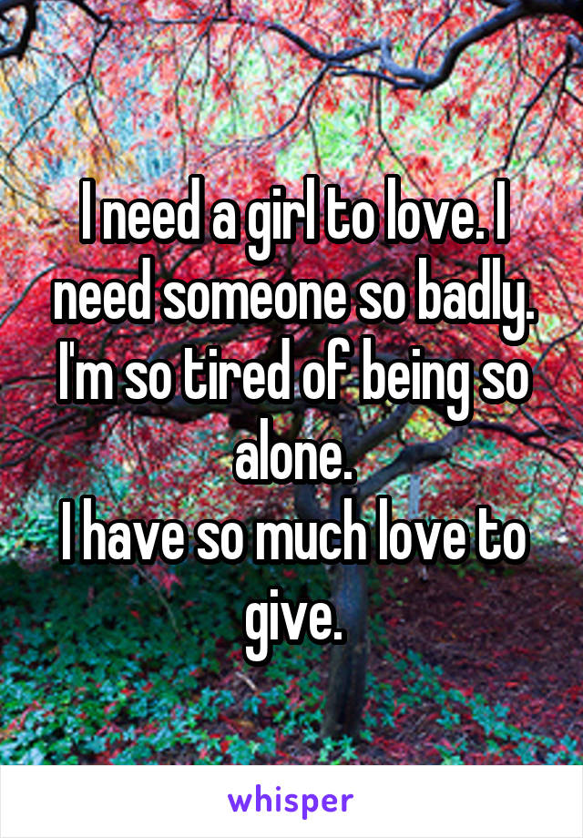 I need a girl to love. I need someone so badly. I'm so tired of being so alone.
I have so much love to give.